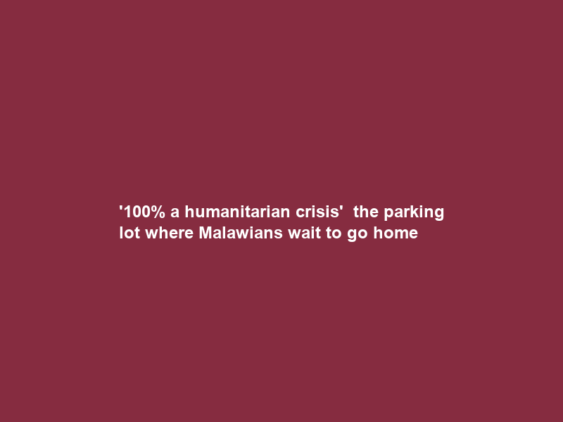 ‘100% a humanitarian crisis’ — the parking lot where Malawians wait to go home