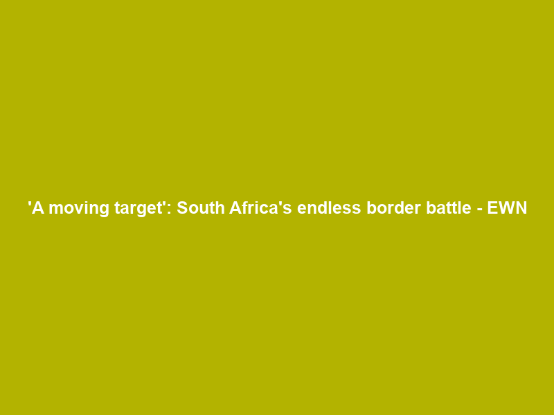‘A moving target’: South Africa’s endless border battle – EWN