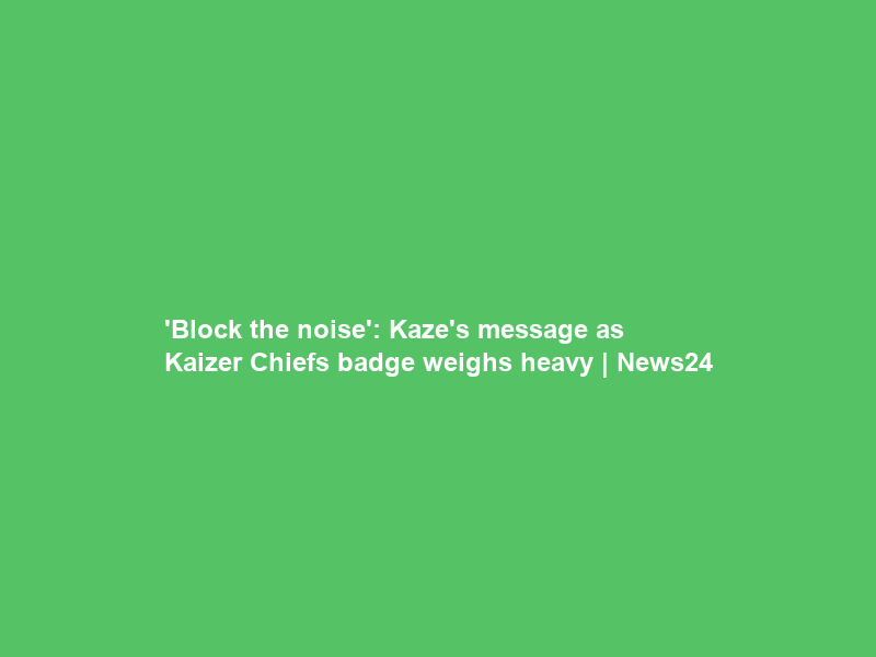 ‘Block the noise’: Kaze’s message as Kaizer Chiefs badge weighs heavy | News24