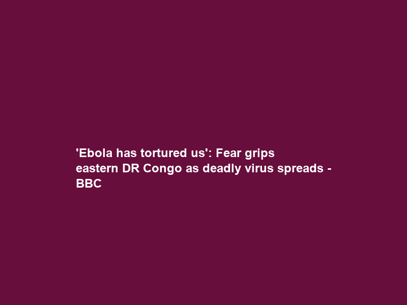‘Ebola has tortured us’: Fear grips eastern DR Congo as deadly virus spreads – BBC