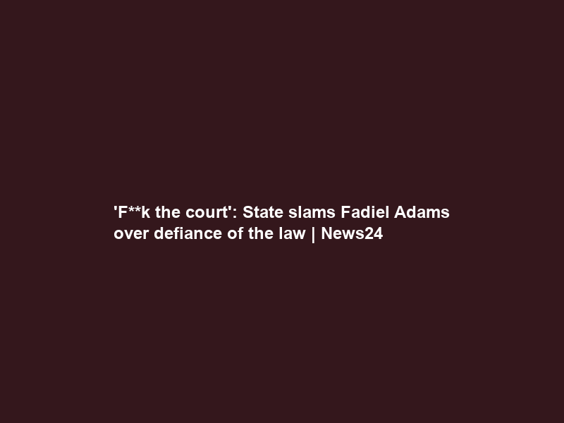 ‘F**k the court’: State slams Fadiel Adams over defiance of the law | News24