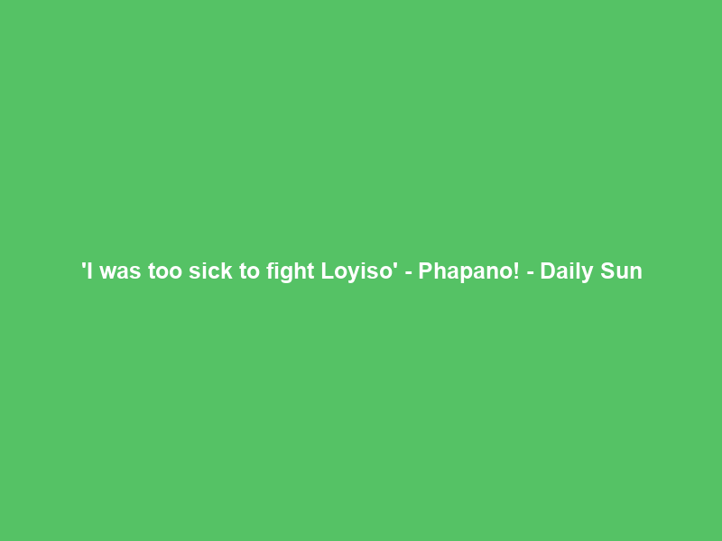 ‘I was too sick to fight Loyiso’ – Phapano! – Daily Sun