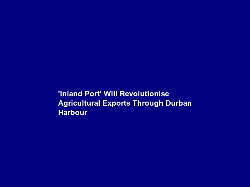 ‘Inland Port’ Will Revolutionise Agricultural Exports Through Durban Harbour
