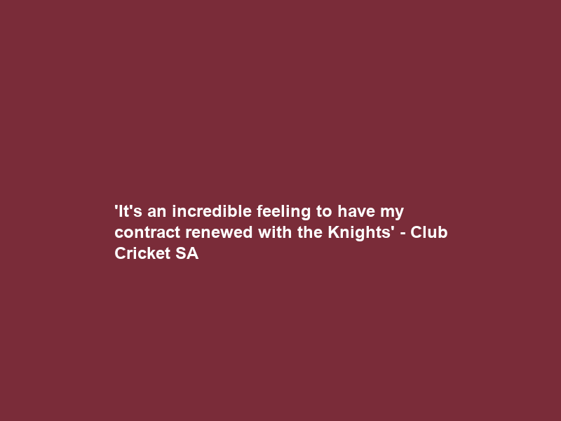 ‘It’s an incredible feeling to have my contract renewed with the Knights’ – Club Cricket SA