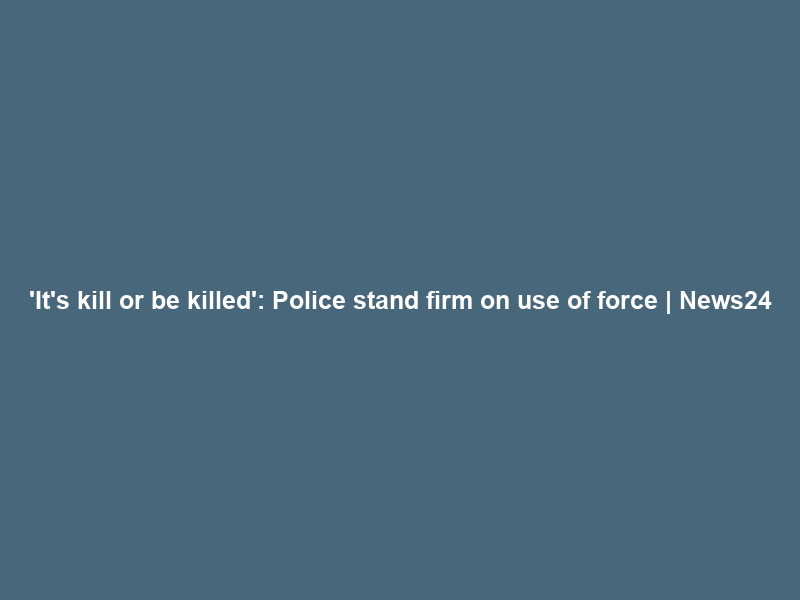 ‘It’s kill or be killed’: Police stand firm on use of force | News24