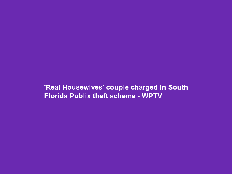 ‘Real Housewives’ couple charged in South Florida Publix theft scheme – WPTV