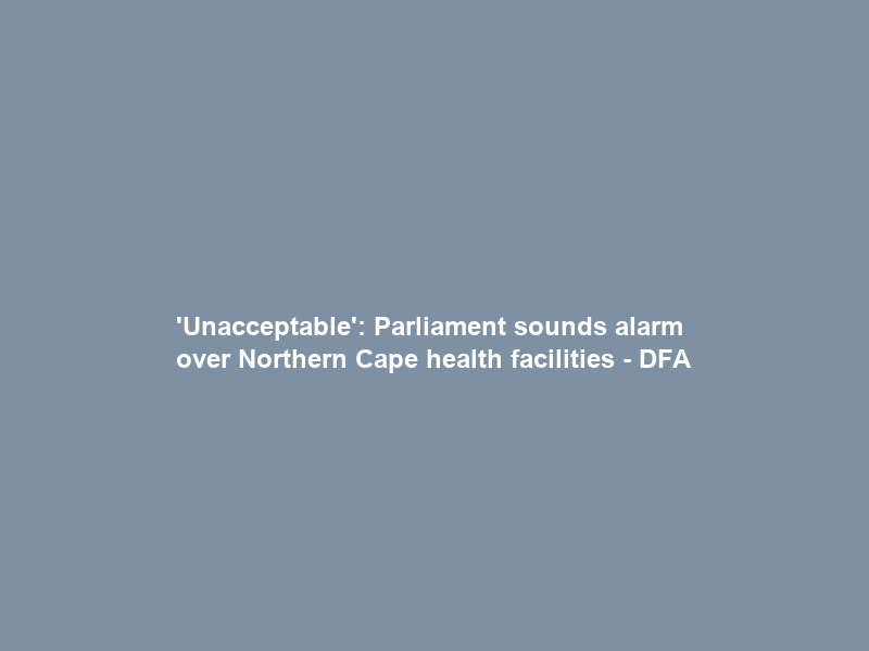 ‘Unacceptable’: Parliament sounds alarm over Northern Cape health facilities – DFA
