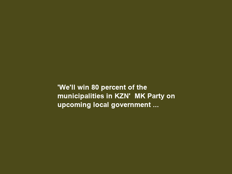 ‘We’ll win 80 percent of the municipalities in KZN’ – MK Party on upcoming local government …