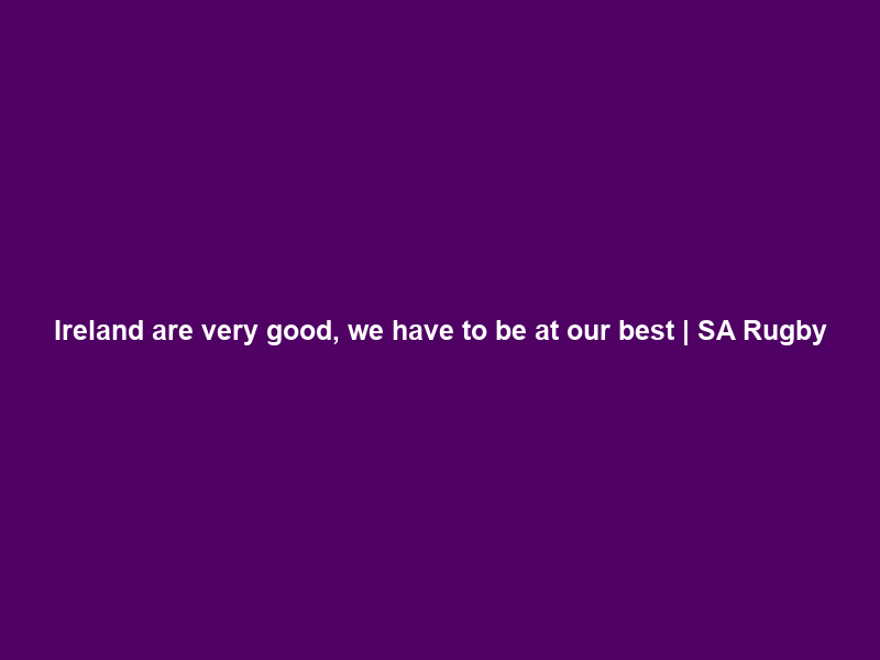 “Ireland are very good, we have to be at our best” | SA Rugby