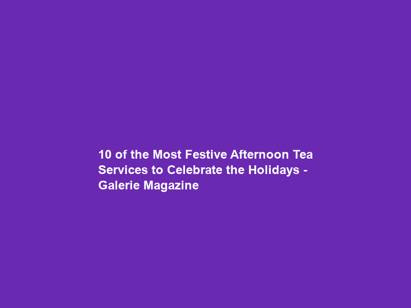 10 of the Most Festive Afternoon Tea Services to Celebrate the Holidays – Galerie Magazine