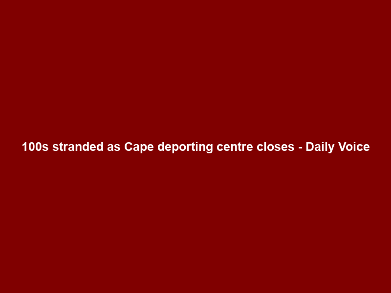 100s stranded as Cape deporting centre closes – Daily Voice