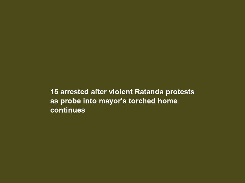 15 arrested after violent Ratanda protests as probe into mayor’s torched home continues