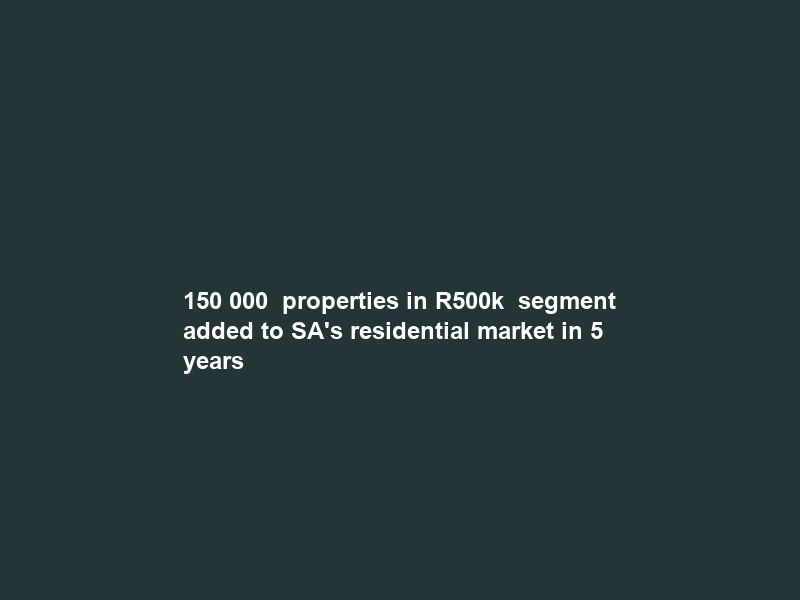 150 000+ properties in R500k+ segment added to SA’s residential market in 5 years