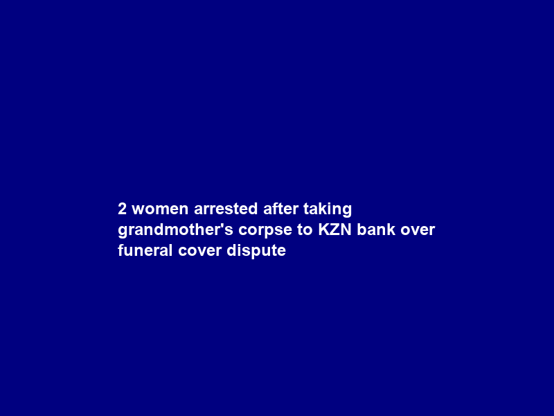 2 women arrested after taking grandmother’s corpse to KZN bank over funeral cover dispute