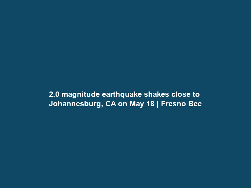 2.0 magnitude earthquake shakes close to Johannesburg, CA on May 18 | Fresno Bee
