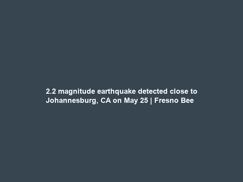2.2 magnitude earthquake detected close to Johannesburg, CA on May 25 | Fresno Bee