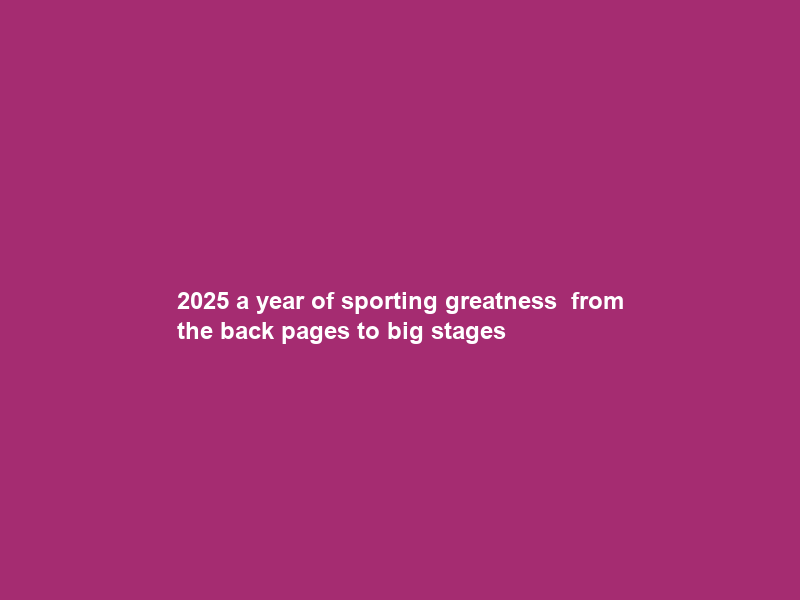 2025 a year of sporting greatness — from the back pages to big stages