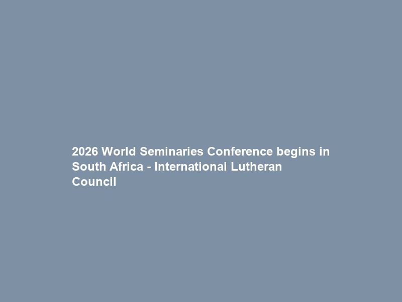 2026 World Seminaries Conference begins in South Africa – International Lutheran Council