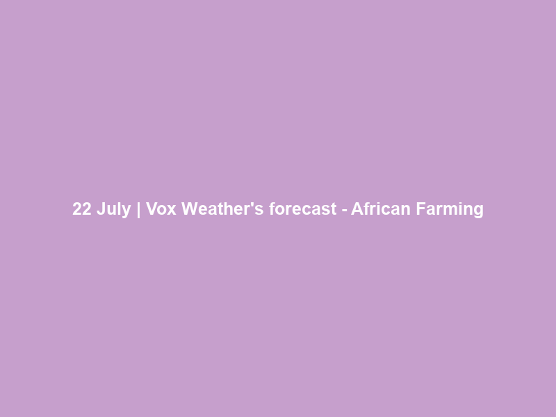 22 July | Vox Weather’s forecast – African Farming
