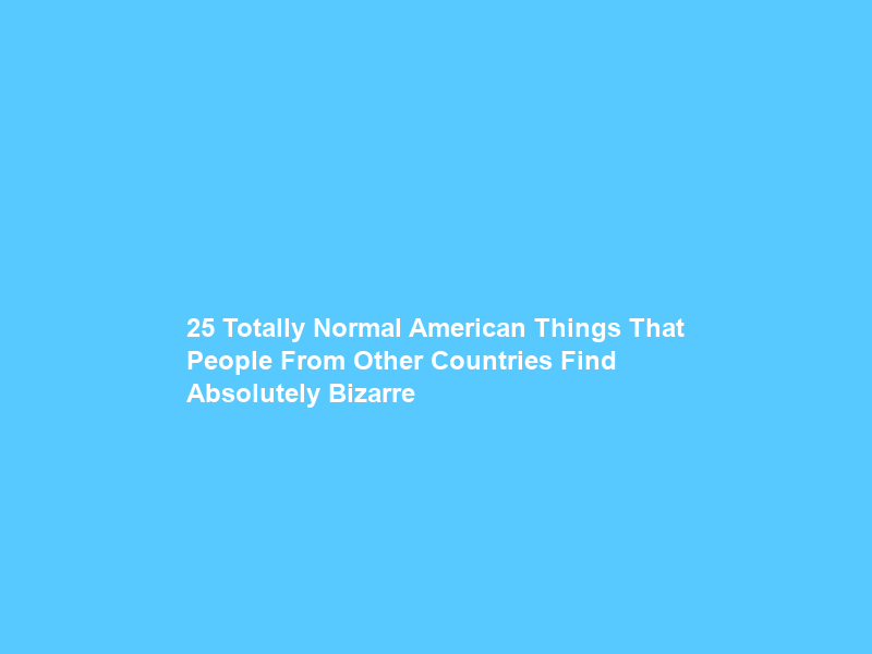 25 Totally Normal American Things That People From Other Countries Find Absolutely Bizarre