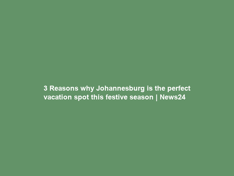 3 Reasons why Johannesburg is the perfect vacation spot this festive season | News24