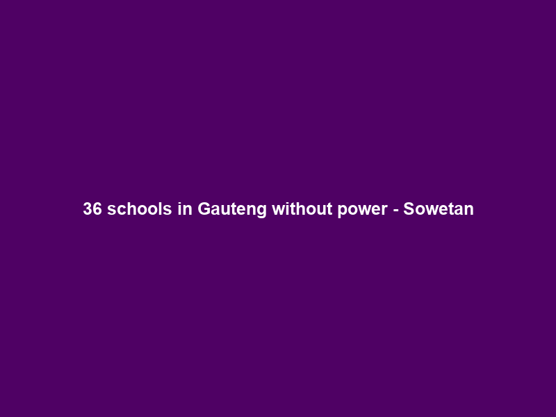 36 schools in Gauteng without power – Sowetan