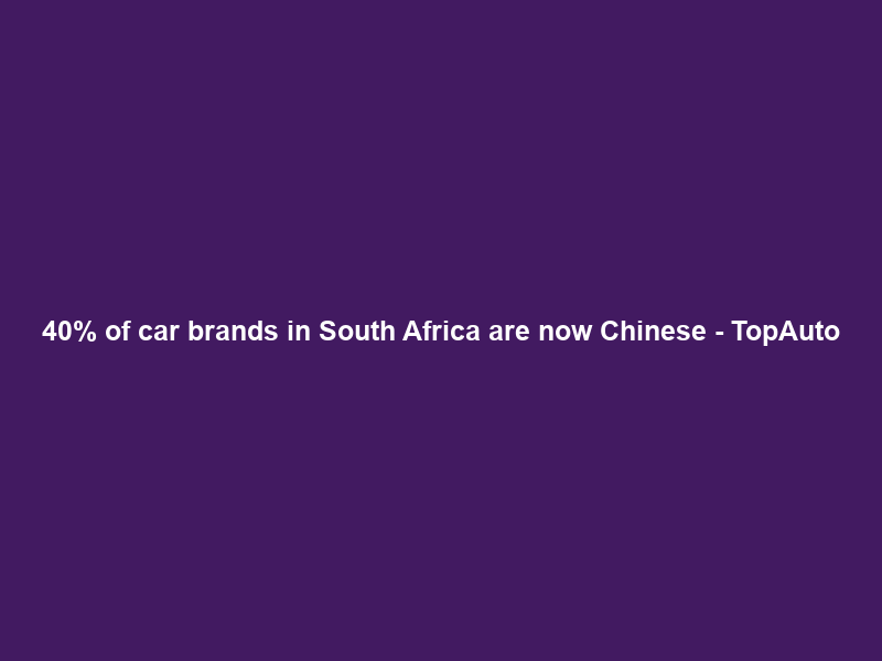 40% of car brands in South Africa are now Chinese – TopAuto