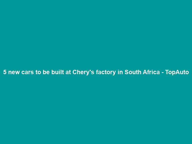 5 new cars to be built at Chery’s factory in South Africa – TopAuto