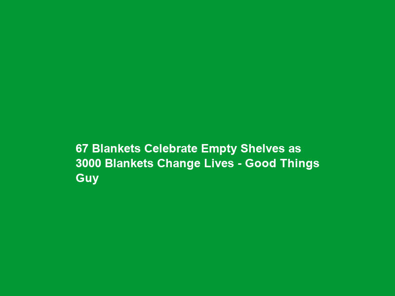 67 Blankets Celebrate Empty Shelves as 3000 Blankets Change Lives – Good Things Guy