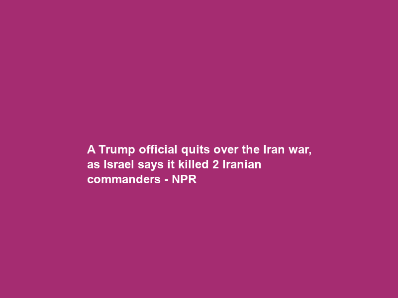 A Trump official quits over the Iran war, as Israel says it killed 2 Iranian commanders – NPR