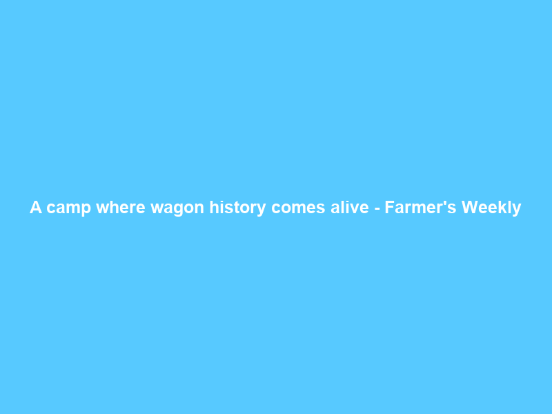 A camp where wagon history comes alive – Farmer’s Weekly