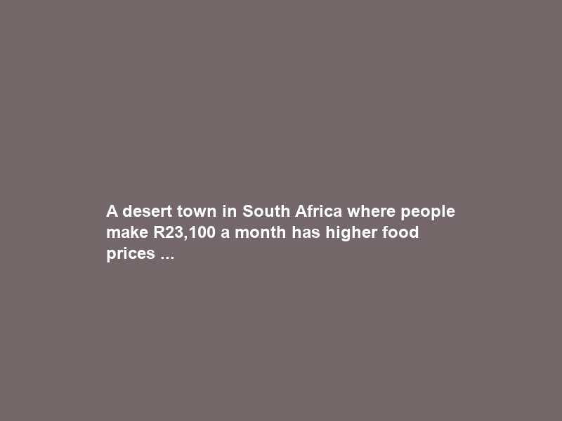 A desert town in South Africa where people make R23,100 a month has higher food prices …