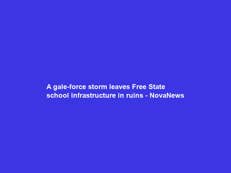A gale-force storm leaves Free State school infrastructure in ruins – NovaNews
