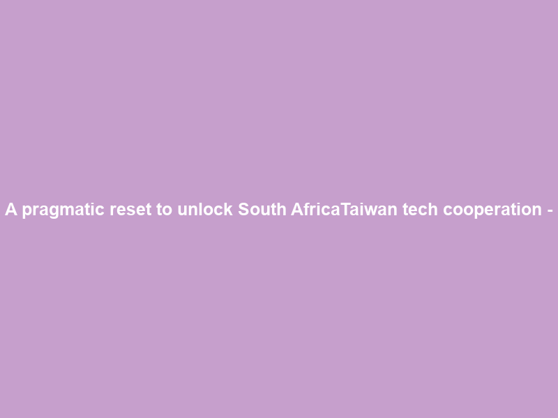 A pragmatic reset to unlock South Africa–Taiwan tech cooperation –