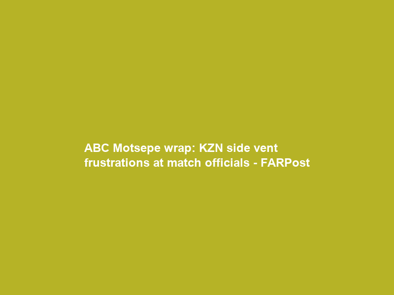 ABC Motsepe wrap: KZN side vent frustrations at match officials – FARPost