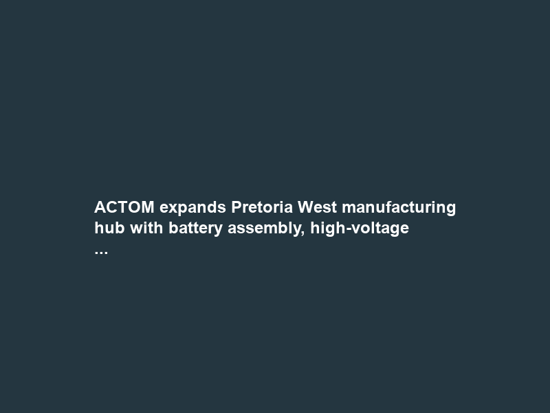 ACTOM expands Pretoria West manufacturing hub with battery assembly, high-voltage …