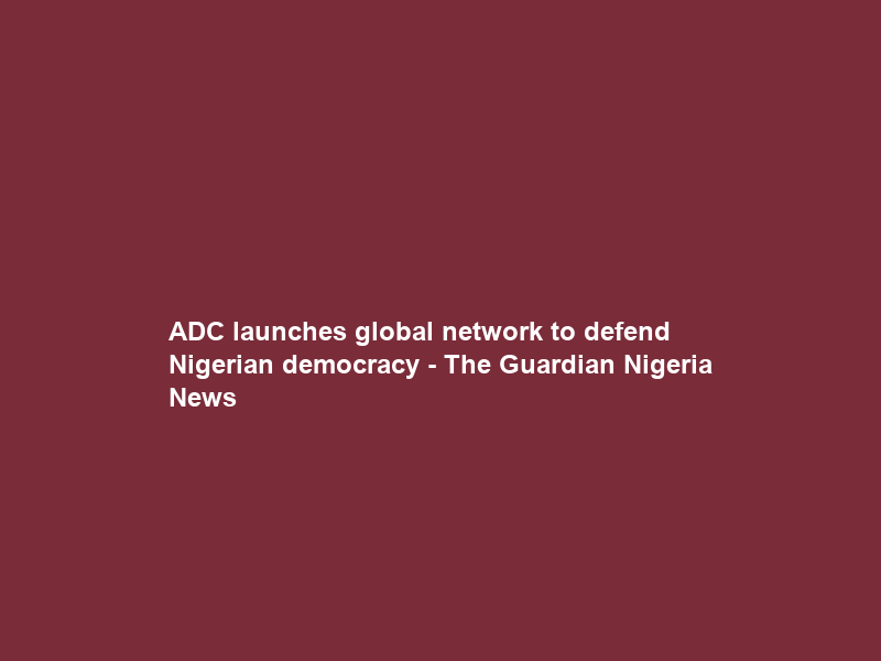 ADC launches global network to defend Nigerian democracy – The Guardian Nigeria News