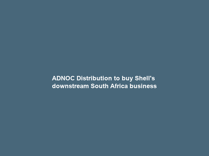 ADNOC Distribution to buy Shell’s downstream South Africa business