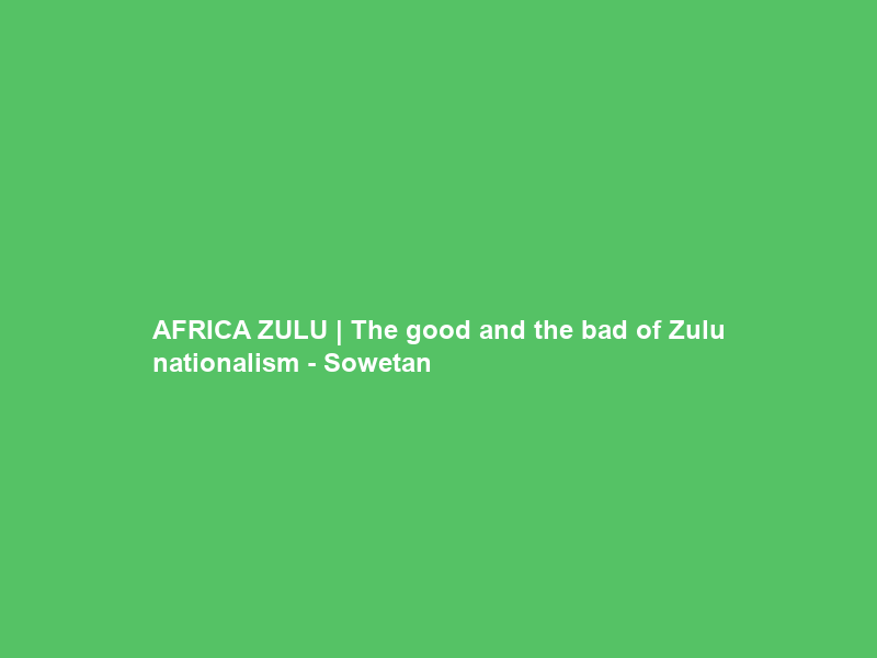 AFRICA ZULU | The good and the bad of Zulu nationalism – Sowetan