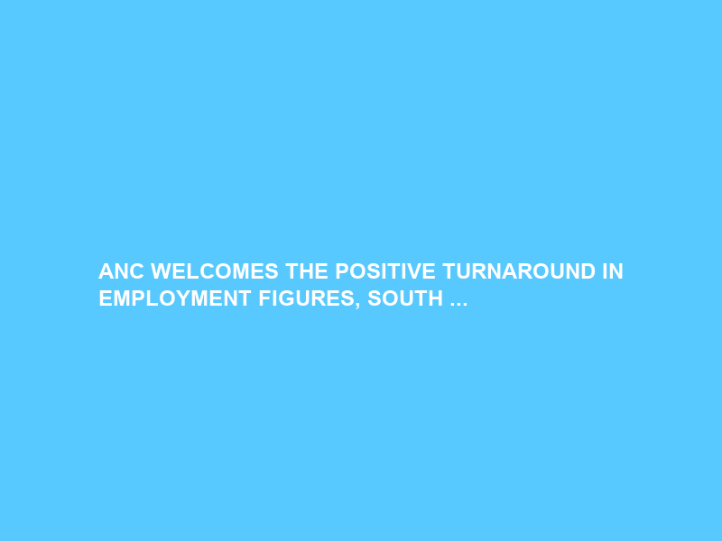 ANC WELCOMES THE POSITIVE TURNAROUND IN EMPLOYMENT FIGURES, SOUTH …