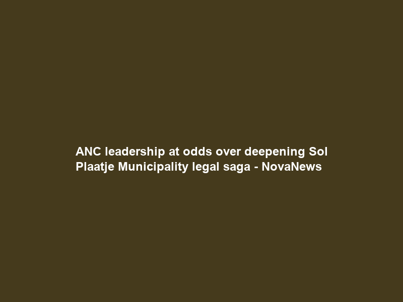 ANC leadership at odds over deepening Sol Plaatje Municipality legal saga – NovaNews
