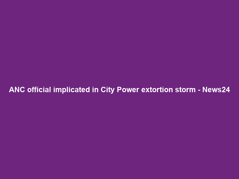 ANC official implicated in City Power extortion storm – News24
