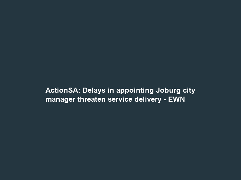 ActionSA: Delays in appointing Joburg city manager threaten service delivery – EWN