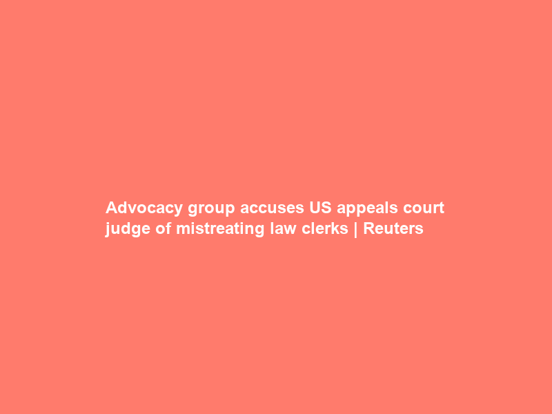 Advocacy group accuses US appeals court judge of mistreating law clerks | Reuters