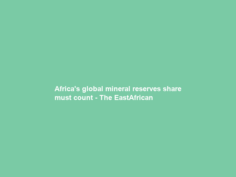 Africa’s global mineral reserves share must count – The EastAfrican