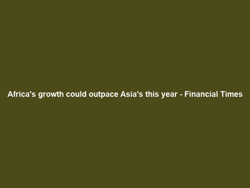 Africa’s growth could outpace Asia’s this year – Financial Times