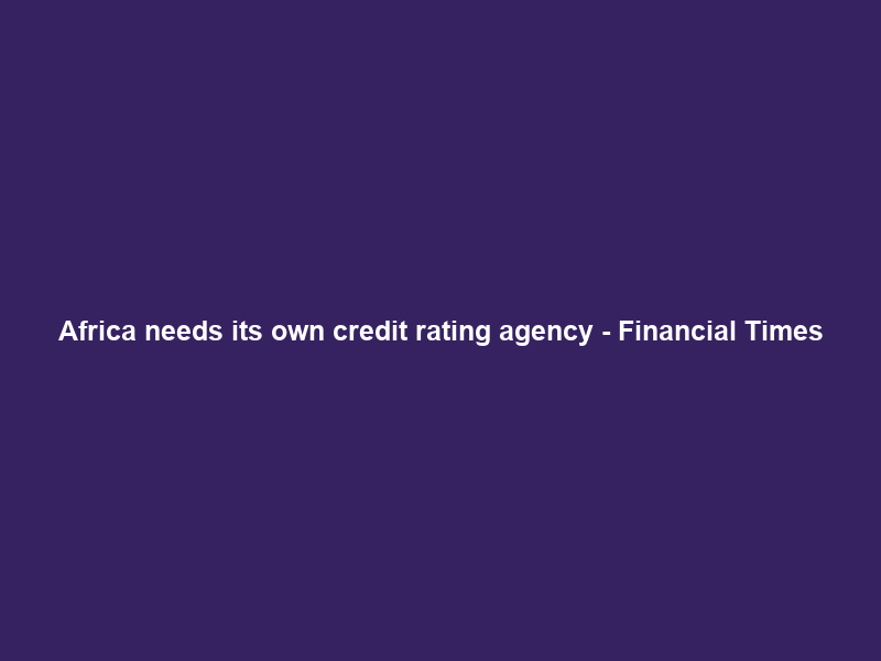 Africa needs its own credit rating agency – Financial Times