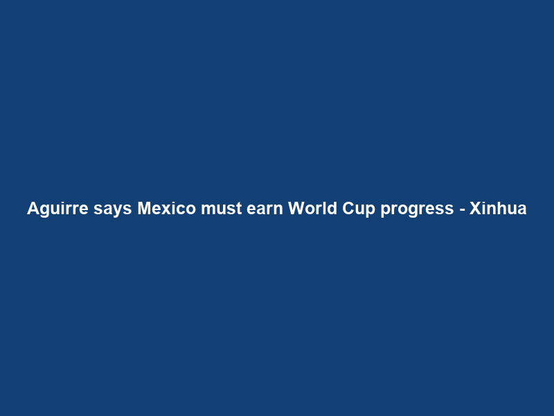 Aguirre says Mexico must earn World Cup progress – Xinhua