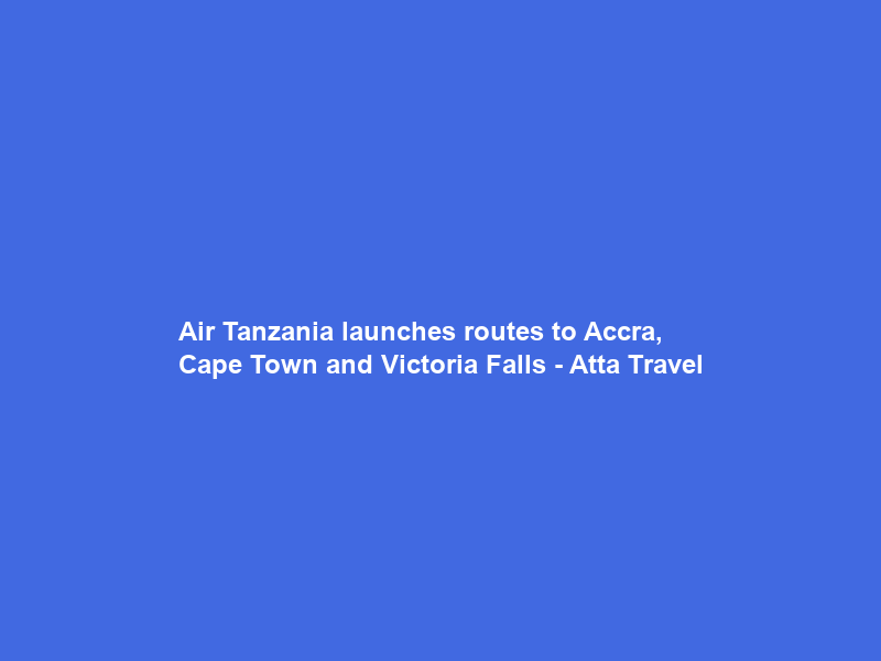 Air Tanzania launches routes to Accra, Cape Town and Victoria Falls – Atta Travel
