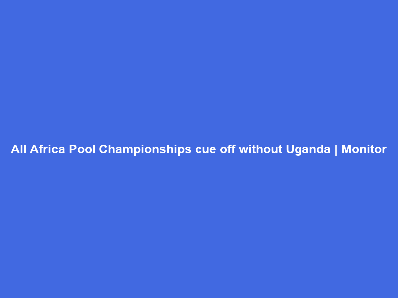 All Africa Pool Championships cue off without Uganda | Monitor